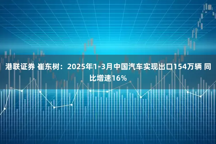 港联证券 崔东树：2025年1-3月中国汽车实现出口154万辆 同比增速16%