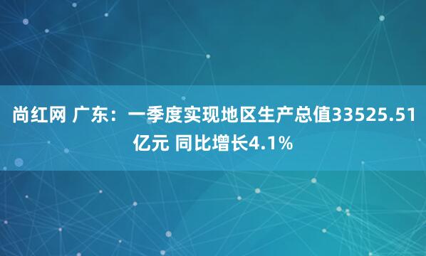 尚红网 广东：一季度实现地区生产总值33525.51亿元 同比增长4.1%