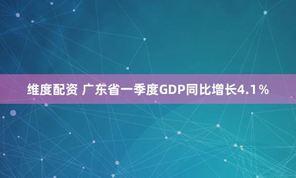维度配资 广东省一季度GDP同比增长4.1％