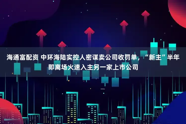 海通富配资 中环海陆实控人密谋卖公司收罚单，“新主”半年即离场火速入主另一家上市公司