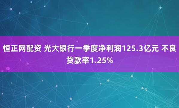 恒正网配资 光大银行一季度净利润125.3亿元 不良贷款率1.25%