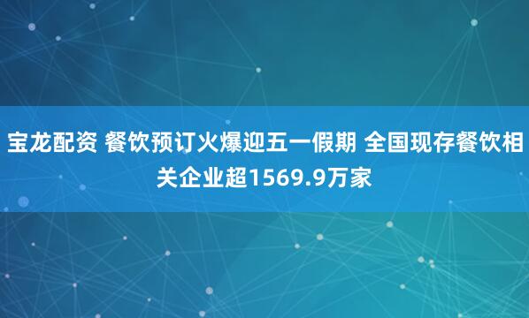 宝龙配资 餐饮预订火爆迎五一假期 全国现存餐饮相关企业超1569.9万家