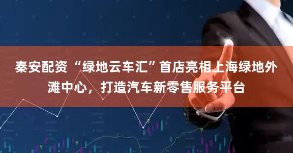 秦安配资 “绿地云车汇”首店亮相上海绿地外滩中心，打造汽车新零售服务平台