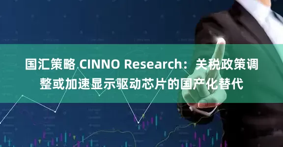 国汇策略 CINNO Research：关税政策调整或加速显示驱动芯片的国产化替代