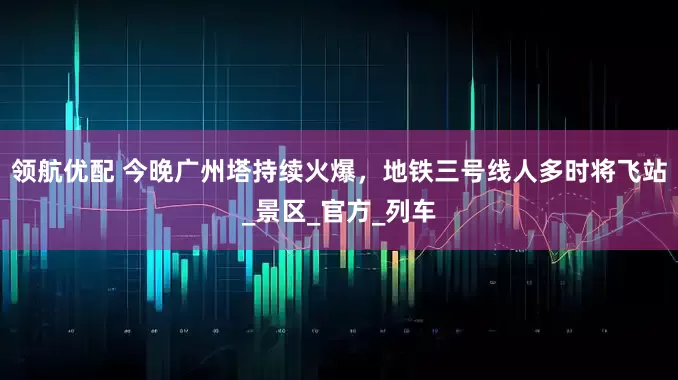 领航优配 今晚广州塔持续火爆，地铁三号线人多时将飞站_景区_官方_列车
