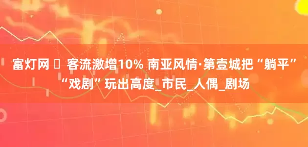 富灯网 ​客流激增10% 南亚风情·第壹城把“躺平”“戏剧”玩出高度_市民_人偶_剧场