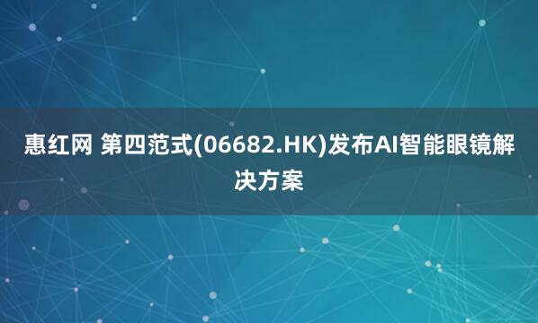惠红网 第四范式(06682.HK)发布AI智能眼镜解决方案