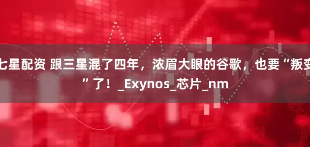 七星配资 跟三星混了四年，浓眉大眼的谷歌，也要“叛变”了！_Exynos_芯片_nm