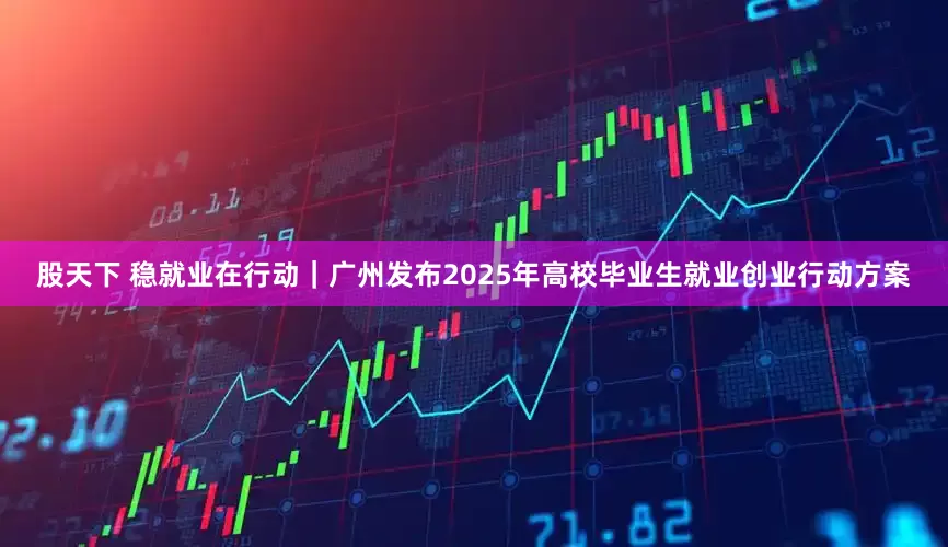 股天下 稳就业在行动｜广州发布2025年高校毕业生就业创业行动方案