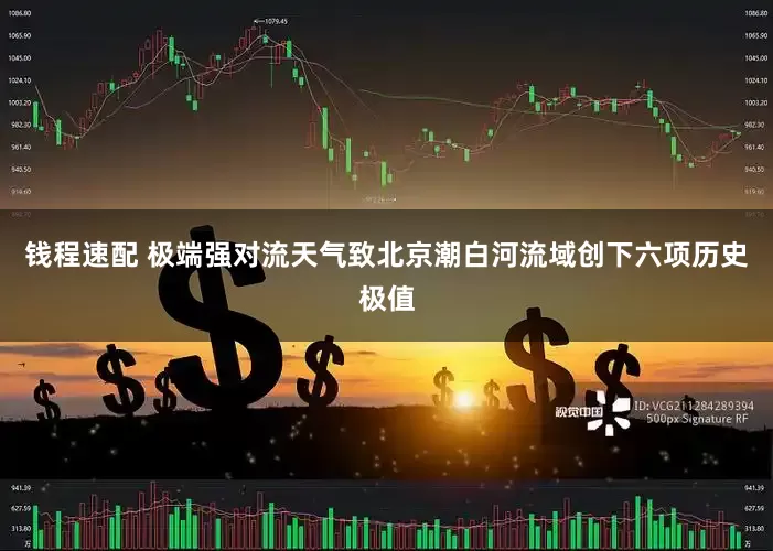 钱程速配 极端强对流天气致北京潮白河流域创下六项历史极值