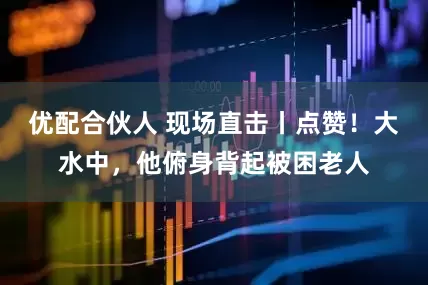 优配合伙人 现场直击丨点赞！大水中，他俯身背起被困老人
