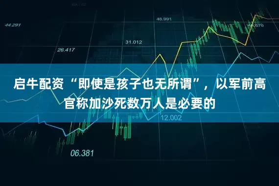 启牛配资 “即使是孩子也无所谓”，以军前高官称加沙死数万人是必要的