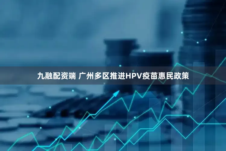 九融配资端 广州多区推进HPV疫苗惠民政策