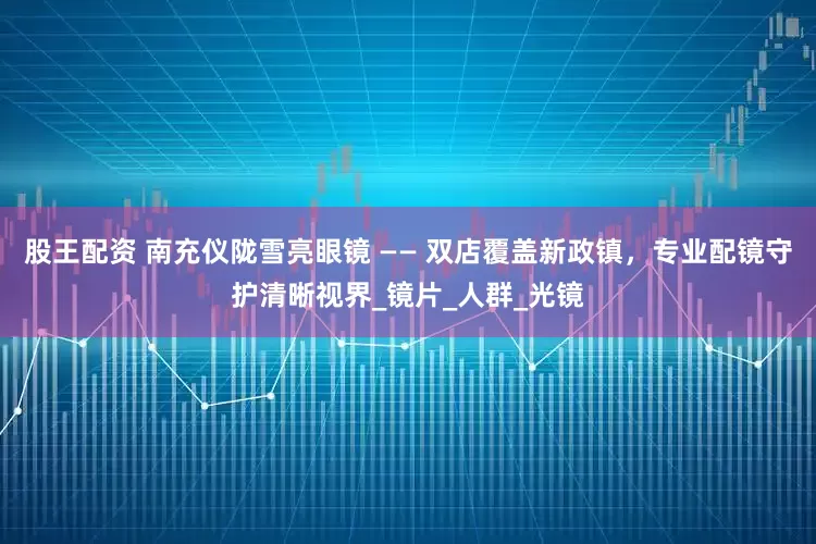 股王配资 南充仪陇雪亮眼镜 —— 双店覆盖新政镇，专业配镜守护清晰视界_镜片_人群_光镜