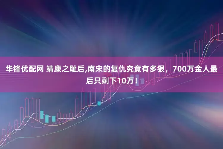 华锋优配网 靖康之耻后,南宋的复仇究竟有多狠，700万金人最后只剩下10万！